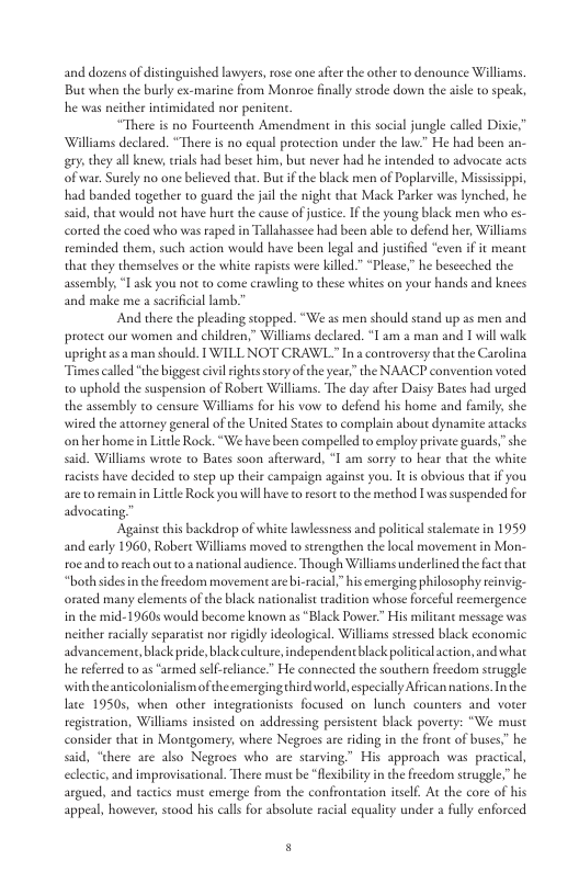 and dozens of distinguished lawyers, rose one afer the other to denounce Williams, But when the burly ex-marine from Montoe finally strode down the sisle o speak, he was neither intimidated nor penitent. “There is no Fourteenth Amendment in this social jungle called Dixie; Williams declared. “There is no equal protection under the law.” He had been an- gy they all knew, rials had besec him, but never had he intended to advocate acts o war. Suly no one believed that. But f te black men of Poplarvile, Mississipp, had banded togecher to guard the jil the night that Mack Parker was lynched, he s, that would not have hure the cause of justice. If the young black men who es- corted the coed who was raped in Tallshassee had been able o defend her, Williams reminded them, such action would have been legal and justified ‘even if it meant that they themselves or the white rapists were killed”“Please,” he besceched the assembly, I ask you not to come crawling to these whites on your hands and knees and make me a sacrificial lamb. And there the pleading stopped. “We as men should stand up as men and protect our women and children,” Williams declared. *T am 2 man and 1 will walk upright asa man should. I WILL NOT CRAWL Ina controversy thatthe Carolina “Times called *the biggest civl ightsstory oftheyear,” the NAACP convention vored 0 uphold the suspension of Robert Willims. The day afier Daisy Bates had urged the assembly to censure Williams for his vow to defend his home and family, she wited the attorney general of the United States to complain about dynamite actacks onher homein Litle Rock. “We have been compelled to employ private guards,”she said, Williams wrote to Bates soon afterward, I am sorry to hear that the white racists have decided 1o step up their campaign againse you. It is obvious that if you areto remainin Litle Rock you will ave t resort to the method I was suspended for adv Against this backdrop of white lawlessness and policical salemate in 1959 and early 1960, Robert Williams moved to strengthen the local movement in Mon- roe and toreach out o national audience. Though Wlliams underlined the factthat “both sdesin the freedom movement are bi-racia,” his emerging philosophy reinvig- orated many elements o the black nationalis tradition whose forceful reemergence in the mid-1960s would become known as “Black Power.” His militant message was neicher racially separatist nor rigidly ideological. Williams stressd black economic advancement, black pride, black culture, independent black politcalaction, and what he referted t0 as “armed self-rliance” He connected the southern freedom struggle with theanticolonialism oftheemerging hird world, especialy African nations. Inthe late 19505, when other integrationists focused on lunch counters and vorer registration, Williams insisted on addressng persistent black poverty: “We must consider that in Montgomery, where Negrocs are riding in the front of buses” he siid, “there are also Negroes who are starving” His approach was pr eclectic, and improvisational. There must be “Hexibiliy in the freedom suuggle,”he argued, and tactics must emerge from the confrontaion itself. At the core of his appeal, however,stood his cals for absolute racial equality under a fully enforced fl